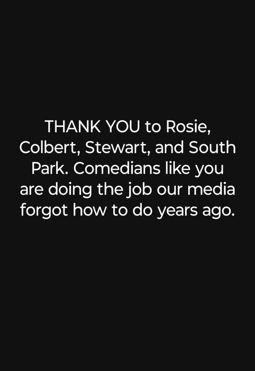 May be an image of text that says 'THANK YOU to Rosie, Colbert, Stewart, and South Park. Comedians like you are doing the job our media forgot how to do years ago.'