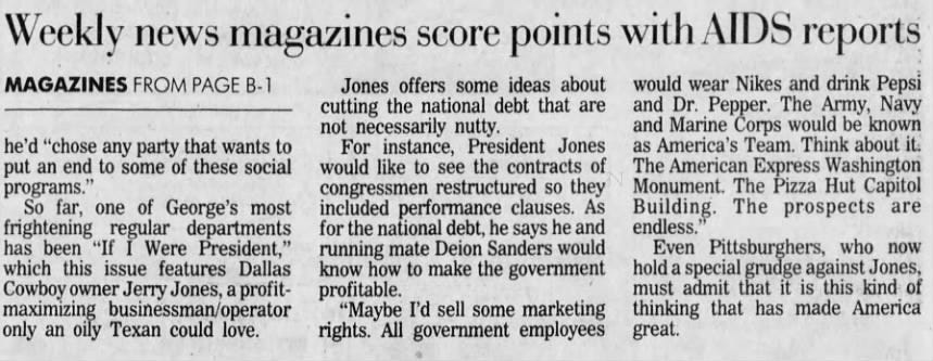 Weekly news magazines score points with AIDS reports MAGAZINES FROM PAGE B-1 he'd "chose any party that wants to put an end to some of these social programs." So far, one of George's most frightening regular departments has been "If I Were President," which this issue features Dallas Cowboy owner Jerry Jones, a profitmaximizing businessman/operator only an oily Texan could love. Jones offers some ideas about cutting the national debt that are not necessarily nutty. For instance, President Jones would like to see the contracts of congressmen restructured so they included performance clauses. As for the national debt, he says he and running mate Deion Sanders would know how to make the government profitable. "Maybe I'd sell some marketing rights. All government employees would wear Nikes and drink Pepsi and Dr. Pepper. The Army, Navy and Marine Corps would be known as America's Team. Think about it. The American Express Washington Monument. The Pizza Hut Capitol Building. The prospects are endless." Even Pittsburghers, who now hold a special grudge against Jones, must admit that it is this kind of thinking that has made America great.