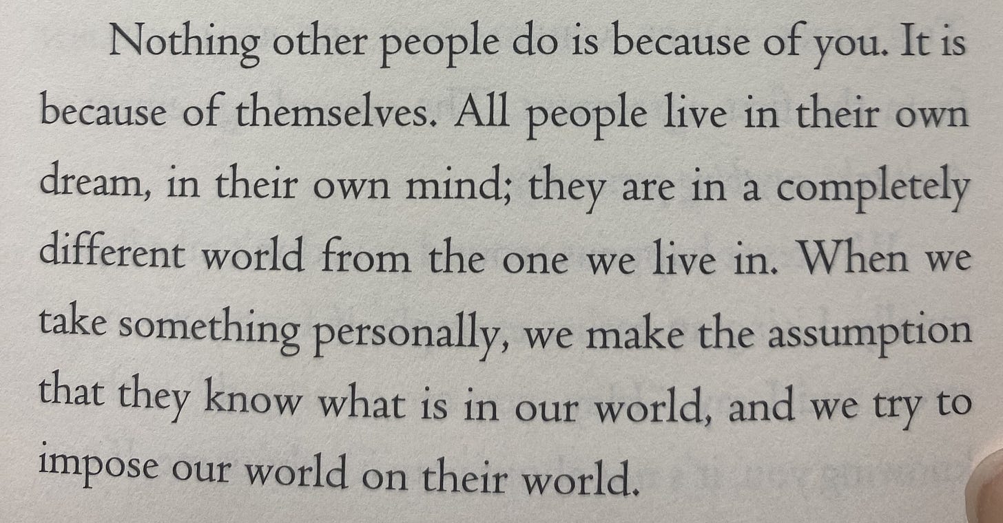 An image of a quote from Don Miguel Ruiz' "The Four Agreements." It reads "Nothing other people do is because of you. It is because of themselves. All people live in their own dream, in their own mind; they are in a completely different world from the one we live in. When we take something personally, we make the assumption that they know what is in our world, and we try to impose our world on their world."