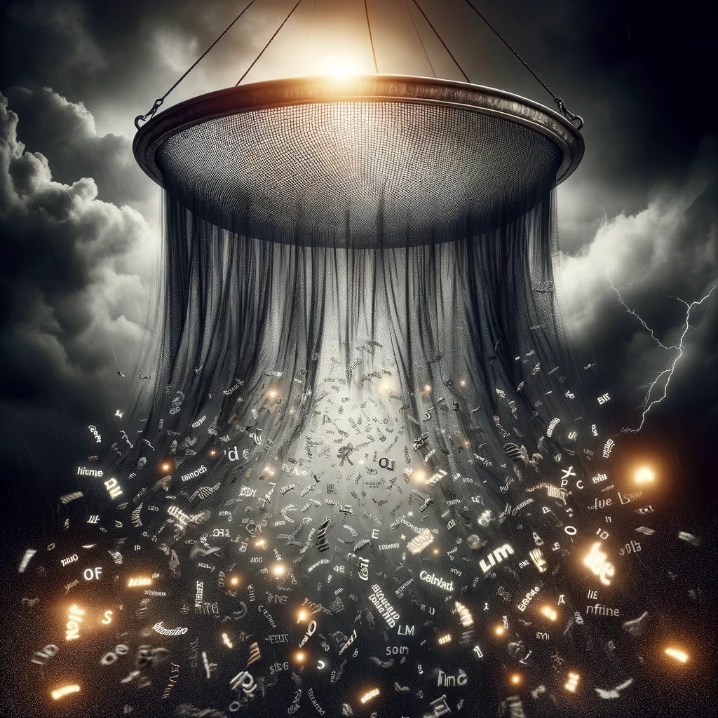 A dramatic and mysterious image of a giant sieve suspended in a dark, stormy sky. The sieve is actively filtering a luminous stream of various words, with a focus on the contrast between the words being caught and those slipping through the mesh. The atmosphere is tense, with the dark clouds illuminated by occasional flashes of lightning, highlighting the sieve's intricate details and the action of words tumbling and scattering in the air. Some words are clearly visible slipping through the sieve's mesh, falling towards the ground, while others are tangled or stuck within. This surreal scene encapsulates a sense of selective understanding or communication, with a touch of enigmatic mystery. A dramatic and mysterious image of a giant sieve suspended in a dark, stormy sky. The sieve is actively filtering a luminous stream of various words, with a focus on the contrast between the words being caught and those slipping through the mesh. The atmosphere is tense, with the dark clouds illuminated by occasional flashes of lightning, highlighting the sieve's intricate details and the action of words tumbling and scattering in the air. Some words are clearly visible slipping through the sieve's mesh, falling towards the ground, while others are tangled or stuck within. This surreal scene encapsulates a sense of selective understanding or communication, with a touch of enigmatic mystery.