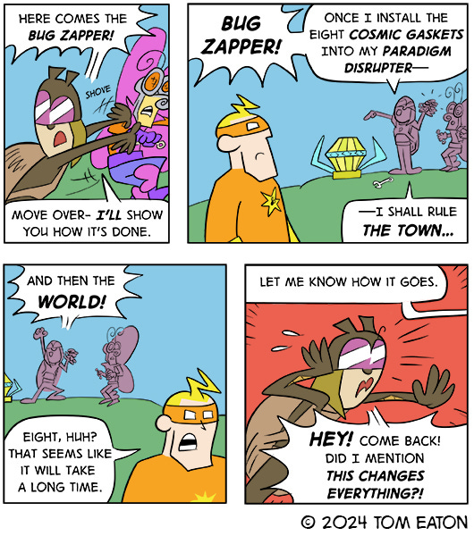 Dung Beetle says, “Here comes the Bug Zapper! Move over – I’ll show you how it’s done.” Bug Zapper watches Dung Beetle on a hill pointing to a giant diamond-shaped thing and says, “Once I instill the cosmic gaskets into my paradigm disrupter– I shall rule the town… and then the world. Bug Zapper says, “Eight, huh? That seems like it will take a long time.” Bug Zapper walks away, “Let me know how it goes.” Dung Beetle says, “Hey! Come back! Did I mention this changes everything.”