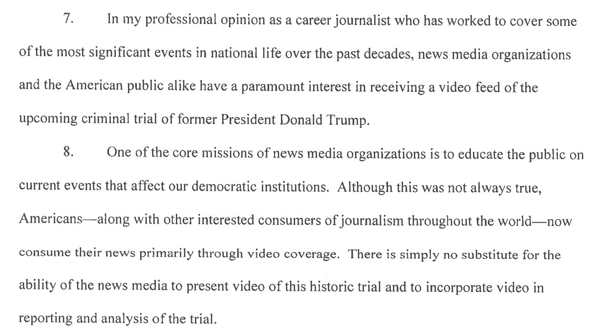 7. In my professional opinion as a career journalist who has worked to cover some of the most significant events in national life over the past decades, news media organizations and the American public alike have a paramount interest in receiving a video feed of the upcoming criminal trial of former President Donald Trump. 8. One of the core missions of news media organizations is to educate the public on current events that affect our democratic institutions. Although this was not always true, Americans along with other interested consumers of journalism throughout the world- now consume their news primarily through video coverage. There is simply no substitute for the ability of the news media to present video of this historic trial and to incorporate video in reporting and analysis of the trial. 