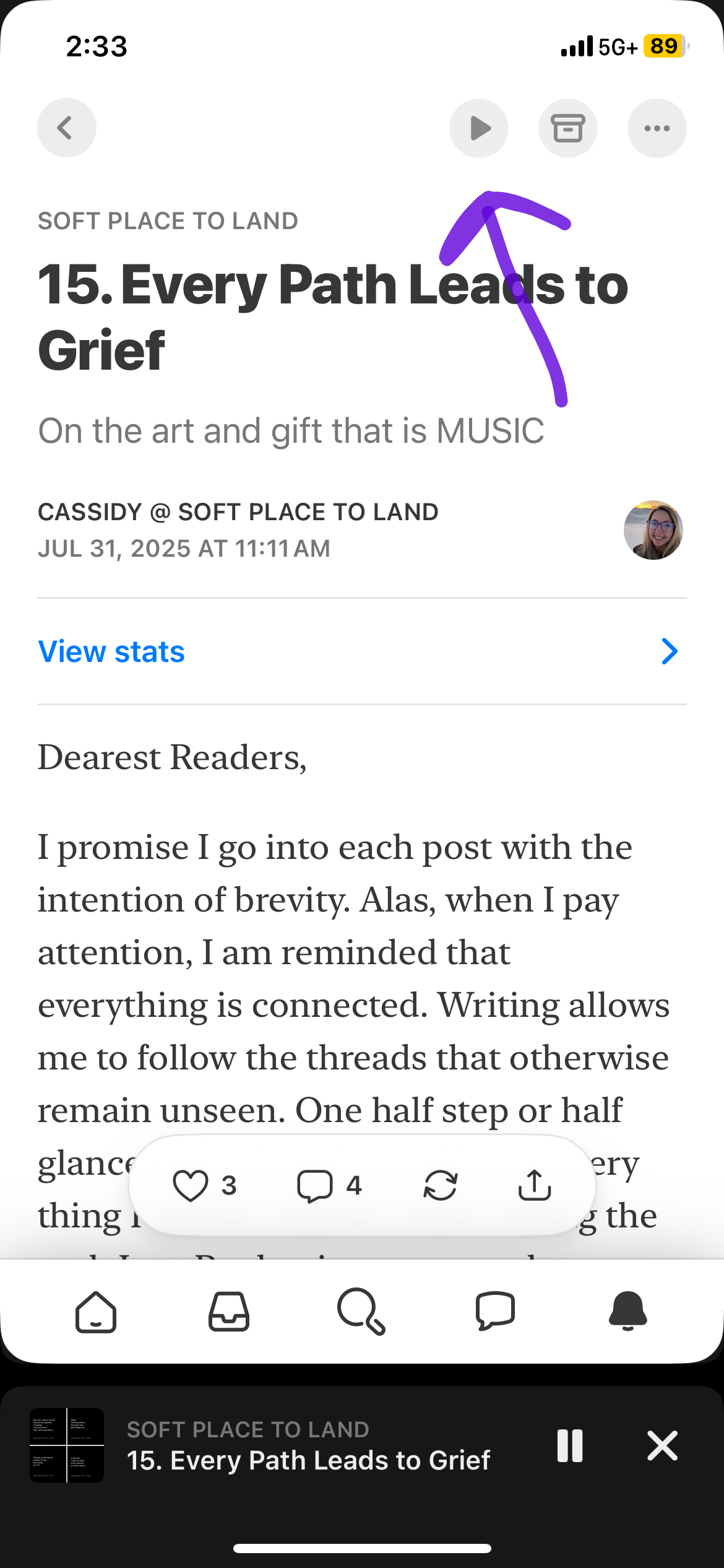 screenshot of substack app view of the July newsletter from Soft Place to Land with a purple arrow pointing toward the play button which looks like a right facing triangle.  Text from the newsletter in the screenshot includes: SOFT PLACE TO LAND 15. Every Path Leads to Grief On the art and gift that is MUSIC CASSIDY @ SOFT PLACE TO LAND JUL 31, 2025 AT 11:11 AM View stats Dearest Readers, I promise I go into each post with the intention of brevity. Alas, when I pay attention, I am reminded that everything is connected. Writing allows me to follow the threads that otherwise remain unseen. One half step or half....