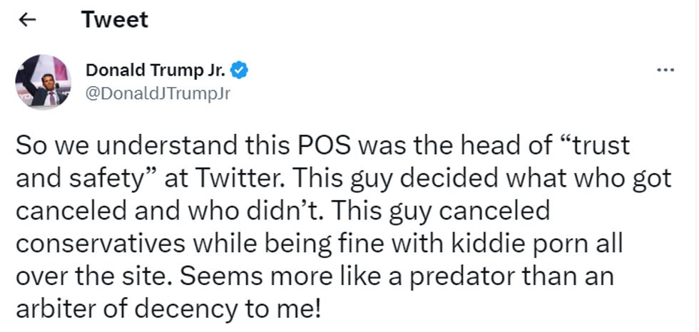 Trump Junior tweet: "So we understand this POS was the head of 'trust and safety' at Twitter. This guy decided what who got canceled and who didn't. This guy canceled conservatives while being fine with kiddie porn all over the site. Seems more like a predator than an arbiter of decency to me!" Trump Junior tweet: "So we understand this POS was the head of 'trust and safety' at Twitter. This guy decided what who got canceled and who didn't. This guy canceled conservatives while being fine with kiddie porn all over the site. Seems more like a predator than an arbiter of decency to me!"
