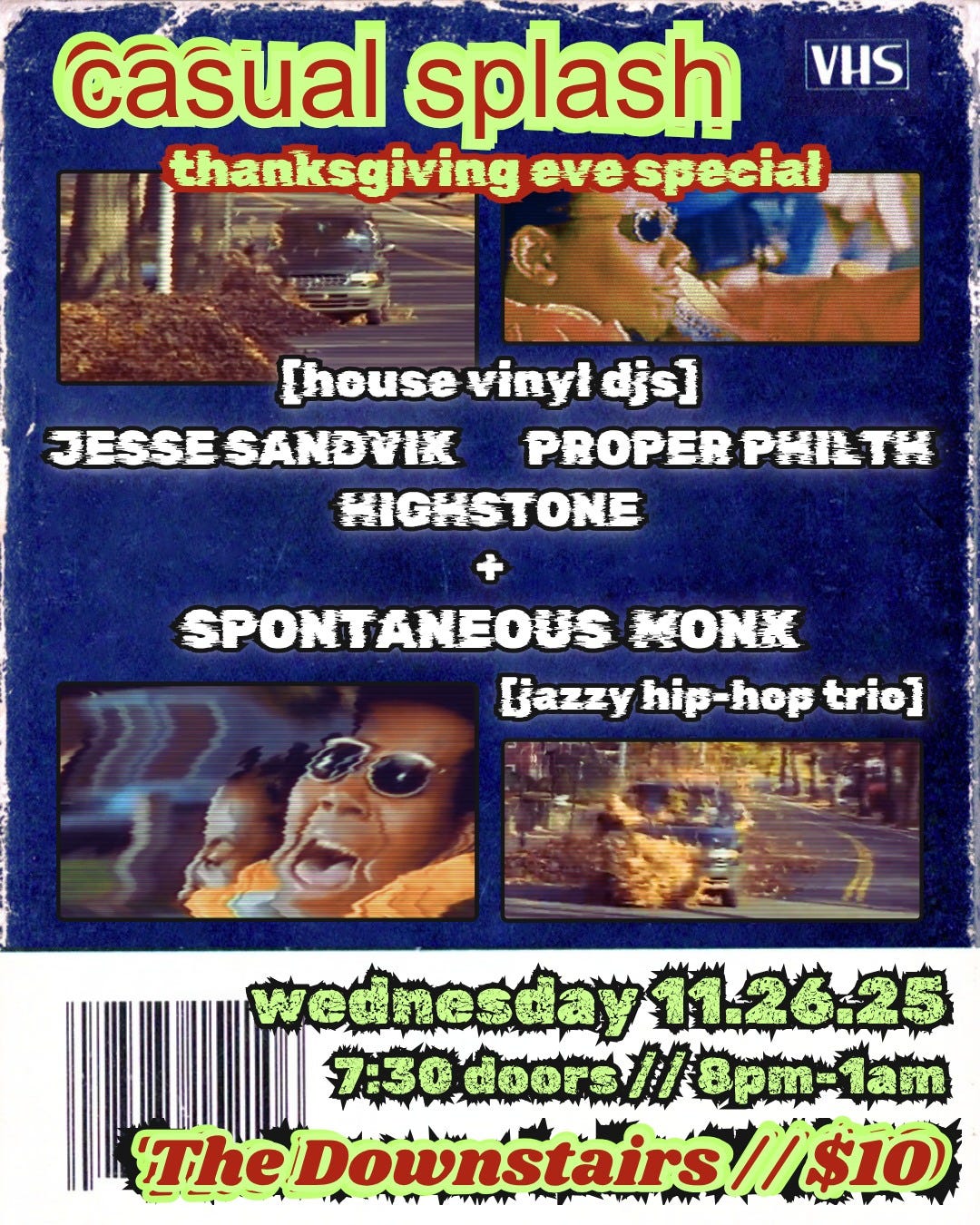May be an image of ‎text that says '‎VHS casual splash thanksgiving speciał [housevinyidjs] Thouse vinył djs] JESSE JESSESANDYIKPROPERPE PROPERPHILTH PROPER PHILTH JESSESANDYI HIGHSTONE SPONTANEOUS MONK Ejazzy hip hip-hep [jazzyhip-hoptrio] hep trie] wednesday11.26.25 7:30doors//8pm=1am doors opT-лaTи 7:30 7:30doors// TheDownstairs//$10 TheDownsta س mT 1 M‎'‎