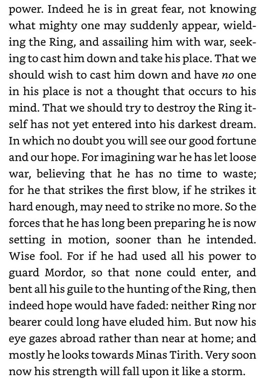 'What then shall I say?' said Gandalf, and  a while in thought. 'This in brief is  paused for how I see things at the moment, if you have a piece of my mind as plain as possible. The Enemy, of course, has long known that the Ring is abroad, and that it is borne by a hobbit. He knows now the number of our Company that set out from Rivendell, and the kind of each of us. But he does not yet perceive our purpose clearly. He supposes that we were all going to Minas Tirith; for that is what he would himself have done in our place. And according to his wisdom it would have been a heavy stroke against his  wish to power. Indeed he is in great fear, not knowing what mighty one may suddenly appear, wield- ing the Ring, and assailing him with war, seek- ing to cast him down and take his place. That we should wish to cast him down and have no one in his place is not a thought that occurs to his mind. That we should try to destroy the Ring it- self has not yet entered into his darkest dream. In which no doubt you will see our good fortune and our hope. For imagining war he has let loose war, believing that he has no time to waste; for he that strikes the first blow, if he strikes it hard enough, may need to strike no more. So the forces that he has long been preparing he is now setting in motion, sooner than he intended. Wise fool. For if he had used all his power to guard Mordor, so that none could enter, and bent all his guile to the hunting of the Ring, then indeed hope would have faded: neither Ring nor bearer could long have eluded him. But now his eye gazes abroad mostly he looks towards Minas Tirith. Very soon now his strength will fall upon it like a storm.  rather than near at home; and