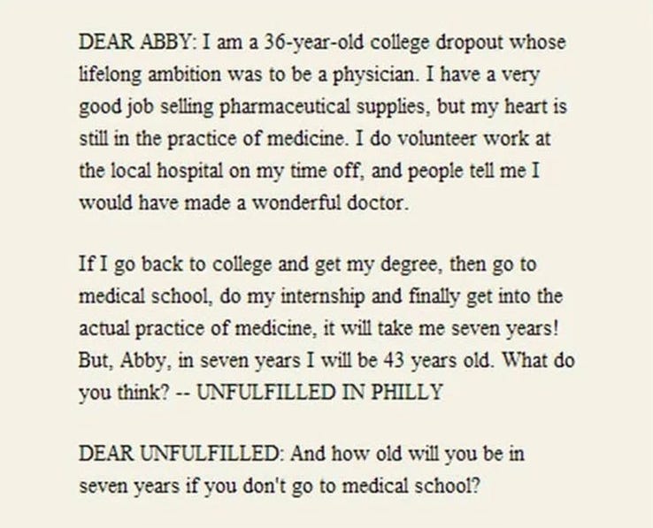 DEAR ABBY: I am a 36-year-old college dropout whose lifelong ambition was to be a physician. I have a very good job selling pharmaceutical supplies, but my heart is still in the practice of medicine. I do volunteer work at the local hospital on my time off, and people tell me I would have made a wonderful doctor. If I go back to college and get my degree, then go to medical school, do my internship and finally get into the actual practice of medicine, it will take me seven years! But, Abby, in seven years I will be 43 years old. What do you think? —UNFULFILLED IN PHILLY  /// DEAR UNFULFILLED: And how old will you be in seven years if you don’t go to medical school?