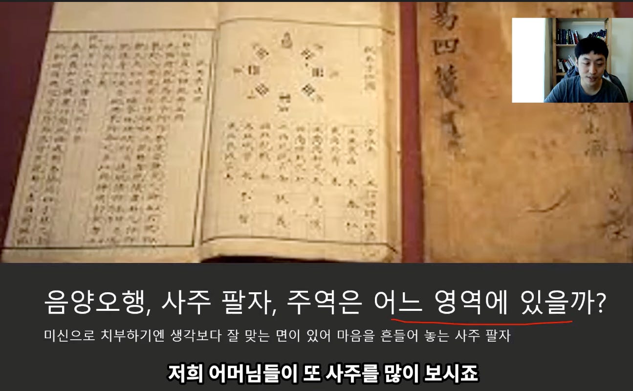 음양오행, 사주 팔자, 주역은 어느 영역에 있을까?
미신으로 치부하기엔 생각보다 잘 맞는 면이 있어 마음을 흔들어 놓는 사주 팔자
저희 어머님들이 또 사주를 많이 보시죠 음양오행, 사주 팔자, 주역은 어느 영역에 있을까?
미신으로 치부하기엔 생각보다 잘 맞는 면이 있어 마음을 흔들어 놓는 사주 팔자
저희 어머님들이 또 사주를 많이 보시죠