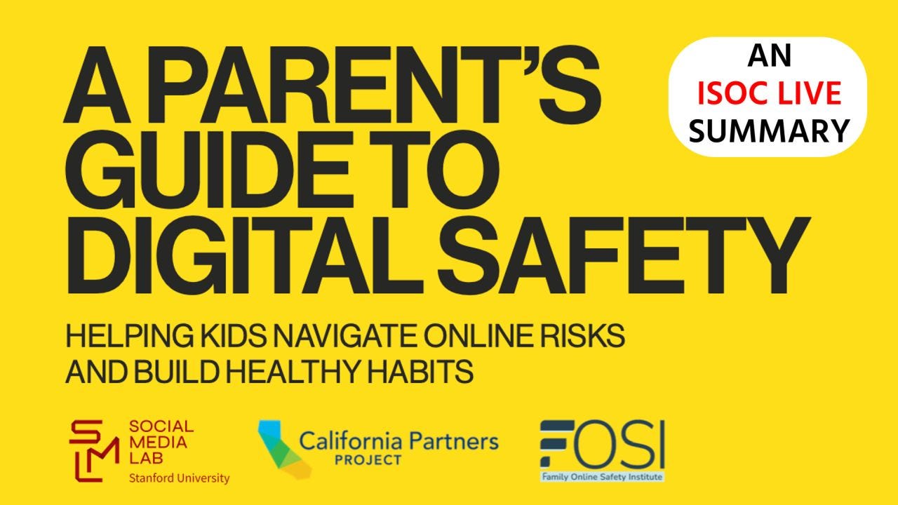 Promotional graphic for “A Parent’s Guide to Digital Safety: Helping Kids Navigate Online Risks and Build Healthy Habits.” The design features a bright yellow background with large bold black text reading “A Parent’s Guide to Digital Safety.” Smaller text below states “Helping Kids Navigate Online Risks and Build Healthy Habits.” A white rounded badge in the top right says “An ISOC LIVE Summary,” with “ISOC LIVE” in red. Logos for Stanford Social Media Lab, California Partners Project, and the Family Online Safety Institute (FOSI) appear along the bottom. Promotional graphic for “A Parent’s Guide to Digital Safety: Helping Kids Navigate Online Risks and Build Healthy Habits.” The design features a bright yellow background with large bold black text reading “A Parent’s Guide to Digital Safety.” Smaller text below states “Helping Kids Navigate Online Risks and Build Healthy Habits.” A white rounded badge in the top right says “An ISOC LIVE Summary,” with “ISOC LIVE” in red. Logos for Stanford Social Media Lab, California Partners Project, and the Family Online Safety Institute (FOSI) appear along the bottom.