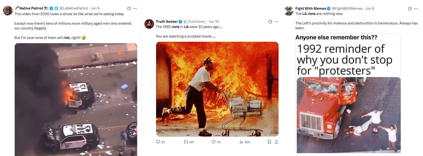 Three Twitter screenshots: 1) June 9: 'This video from 2020 looks a whole like what we're seeing today. Except now there's tens of millions more military aged men who entered our country illegally. But I'm sure none of them will riot, right? (Overhead video of three trashed LAPD SUVs, one of which is burning). 2) June 10: 'The 1992 riots in LA were 33 years ago ... You are watching a scripted movie ....' (Photo of a man pushing a shopping cart full of disposable diapers in front of a building that's consumed in flames). 3) June 8: 'The LA riots are nothing new. The Left's proclivity for violence and destruction is tremendous. Always has been. (Image: Meme with aerial view of Reginald Denny's wrecked truck and his body on the ground, with text 'Anyone else remember this?' In a different, larger font, suggesting the 'anyone else' text was added later, is '1992 reminder of why you don't stop for "protesters"') Three Twitter screenshots: 1) June 9: 'This video from 2020 looks a whole like what we're seeing today. Except now there's tens of millions more military aged men who entered our country illegally. But I'm sure none of them will riot, right? (Overhead video of three trashed LAPD SUVs, one of which is burning). 2) June 10: 'The 1992 riots in LA were 33 years ago ... You are watching a scripted movie ....' (Photo of a man pushing a shopping cart full of disposable diapers in front of a building that's consumed in flames). 3) June 8: 'The LA riots are nothing new. The Left's proclivity for violence and destruction is tremendous. Always has been. (Image: Meme with aerial view of Reginald Denny's wrecked truck and his body on the ground, with text 'Anyone else remember this?' In a different, larger font, suggesting the 'anyone else' text was added later, is '1992 reminder of why you don't stop for "protesters"')