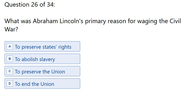 Question 26: 'What was Abraham Lincoln’s primary reason for waging the Civil War? A. To preserve states’ right B. To abolish slavery C. To preserve the union D. To end the union' Question 26: 'What was Abraham Lincoln’s primary reason for waging the Civil War? A. To preserve states’ right B. To abolish slavery C. To preserve the union D. To end the union'