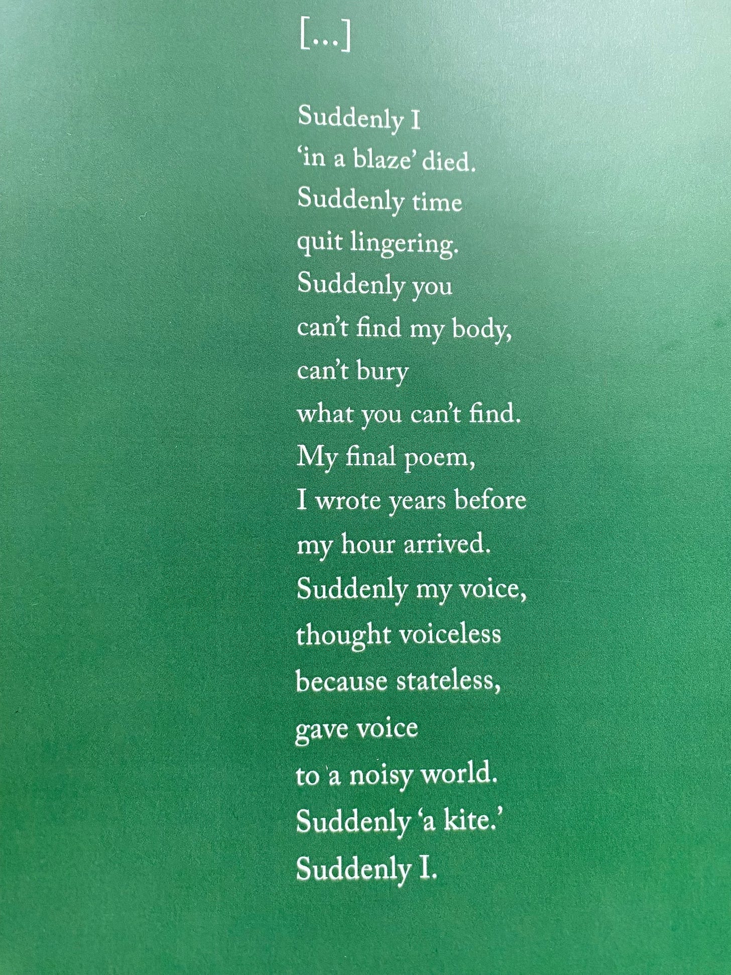 [...] by Fady Joudah Suddenly I / 'in a blaze' died. / Suddenly time / quit lingering. / Suddenly you / can't find my body, / can't bury / what you can't find. / My final poem, / I wrote years before / my hour arrived. / Suddenly my voice, / thought voiceless / because stateless, / gave voice / to a noisy world. / Suddenly 'a kite'. / Suddenly I.