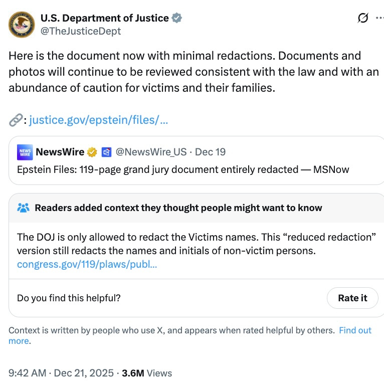  U.S. Department of Justice @TheJusticeDept Here is the document now with minimal redactions. Documents and photos will continue to be reviewed consistent with the law and with an abundance of caution for victims and their families.  🔗: https://justice.gov/epstein/files/DataSet%206/EFTA00008744.pdf Quote NewsWire  @NewsWire_US · Dec 19 Epstein Files: 119-page grand jury document entirely redacted — MSNow Readers added context they thought people might want to know The DOJ is only allowed to redact the Victims names. This “reduced redaction” version still redacts the names and initials of non-victim persons. congress.gov/119/plaws/publ… Do you find this helpful?
