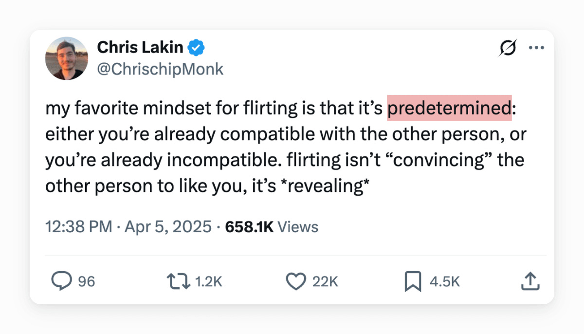 Chris Lakin @ChrisChipMonk
my favorite mindset for flirting is that it’s predetermined: either you’re already compatible with the other person, or you’re already incompatible. flirting isn’t “convincing” the other person to like you, it’s *revealing*
12:38 PM · Apr 5, 2025 
657.5K Views
