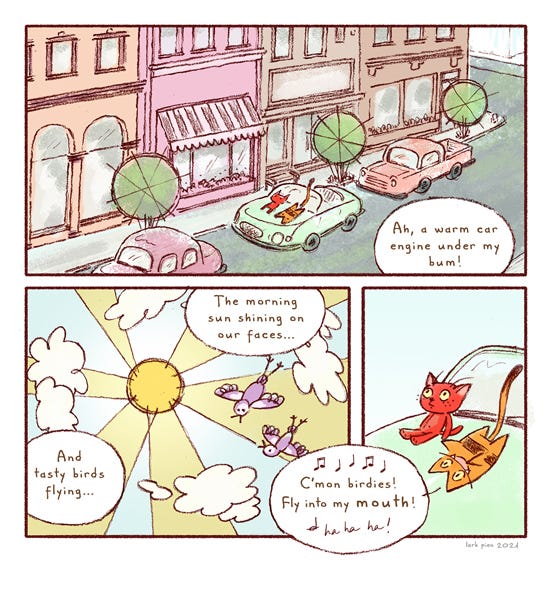 Two cats sit on the hood of a car on a warm day in the city. “Ah, a warm car engine under my bum! The morning sun shining on our faces…And tasty birds flying…” Long Tail Kitty says, “C’mon birdies fly into my mouth ha ha ha!”