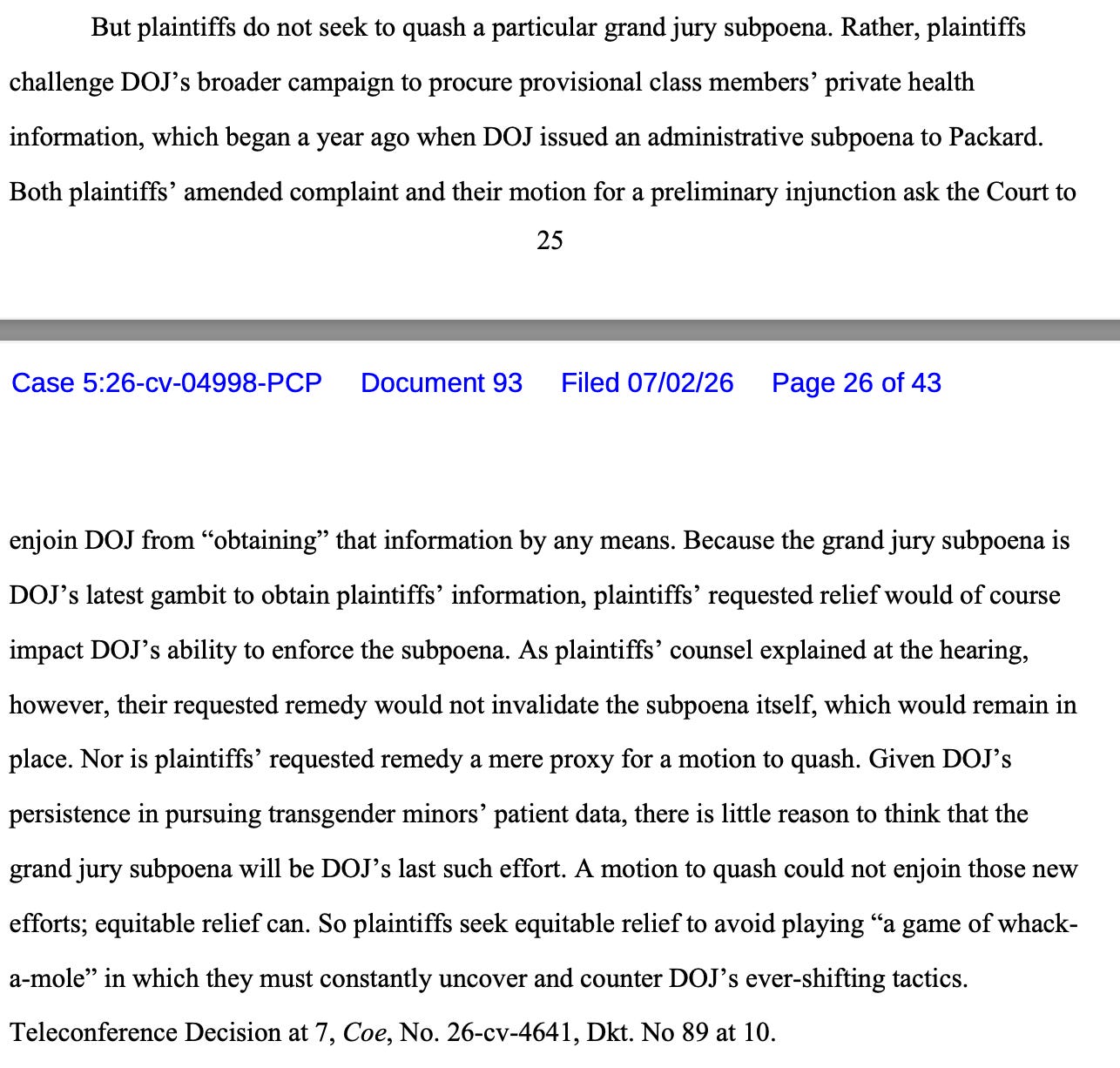 But plaintiffs do not seek to quash a particular grand jury subpoena. Rather, plaintiffs challenge DOJ’s broader campaign to procure provisional class members’ private health information, which began a year ago when DOJ issued an administrative subpoena to Packard. Both plaintiffs’ amended complaint and their motion for a preliminary injunction ask the Court to enjoin DOJ from “obtaining” that information by any means. Because the grand jury subpoena is DOJ’s latest gambit to obtain plaintiffs’ information, plaintiffs’ requested relief would of course impact DOJ’s ability to enforce the subpoena. As plaintiffs’ counsel explained at the hearing, however, their requested remedy would not invalidate the subpoena itself, which would remain in place. Nor is plaintiffs’ requested remedy a mere proxy for a motion to quash. Given DOJ’s persistence in pursuing transgender minors’ patient data, there is little reason to think that the grand jury subpoena will be DOJ’s last such effort. A motion to quash could not enjoin those new efforts; equitable relief can. So plaintiffs seek equitable relief to avoid playing “a game of whack- a-mole” in which they must constantly uncover and counter DOJ’s ever-shifting tactics. Teleconference Decision at 7, Coe, No. 26-cv-4641, Dkt. No 89 at 10. But plaintiffs do not seek to quash a particular grand jury subpoena. Rather, plaintiffs challenge DOJ’s broader campaign to procure provisional class members’ private health information, which began a year ago when DOJ issued an administrative subpoena to Packard. Both plaintiffs’ amended complaint and their motion for a preliminary injunction ask the Court to enjoin DOJ from “obtaining” that information by any means. Because the grand jury subpoena is DOJ’s latest gambit to obtain plaintiffs’ information, plaintiffs’ requested relief would of course impact DOJ’s ability to enforce the subpoena. As plaintiffs’ counsel explained at the hearing, however, their requested remedy would not invalidate the subpoena itself, which would remain in place. Nor is plaintiffs’ requested remedy a mere proxy for a motion to quash. Given DOJ’s persistence in pursuing transgender minors’ patient data, there is little reason to think that the grand jury subpoena will be DOJ’s last such effort. A motion to quash could not enjoin those new efforts; equitable relief can. So plaintiffs seek equitable relief to avoid playing “a game of whack- a-mole” in which they must constantly uncover and counter DOJ’s ever-shifting tactics. Teleconference Decision at 7, Coe, No. 26-cv-4641, Dkt. No 89 at 10.