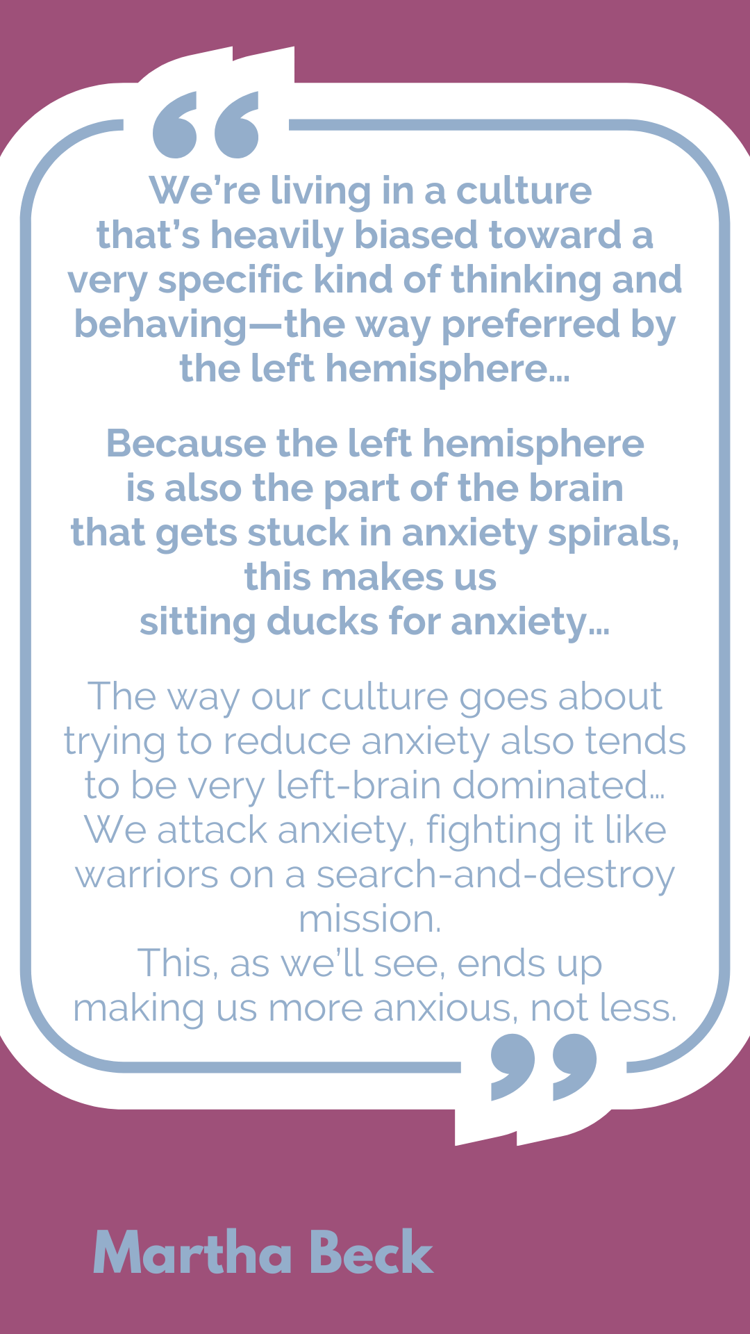 “We’re living in a culture that’s heavily biased toward a very specific kind of thinking and behaving—the way preferred by the left hemisphere…Because the left hemisphere is also the part of the brain that gets stuck in anxiety spirals, this makes us sitting ducks for anxiety…The way our culture goes about trying to reduce anxiety also tends to be very left-brain dominated…We attack anxiety, fighting it like warriors on a search-and-destroy mission. This, as we’ll see, ends up making us more anxious, not less,” said Martha Beck.