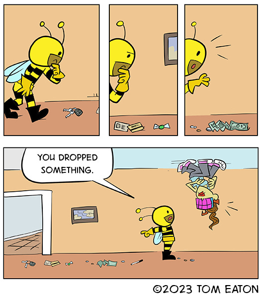 Bumble Beezy is following a trail of things on the ground keys, credit cards, candy, dollar bills and coins. He looks up at a woman wtih lipstick, hot pink sunglasses with 8 lenses and many legs walking on the ceiling who looks surprised and tells them they dropped something.