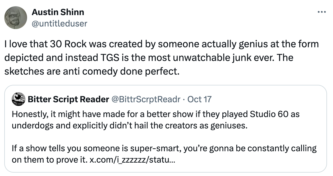   See new posts Conversation Austin Shinn @untitleduser I love that 30 Rock was created by someone actually genius at the form depicted and instead TGS is the most unwatchable junk ever. The sketches are anti comedy done perfect. Quote Bitter Script Reader @BittrScrptReadr · Oct 17 Honestly, it might have made for a better show if they played Studio 60 as underdogs and explicitly didn’t hail the creators as geniuses.  If a show tells you someone is super-smart, you’re gonna be constantly calling on them to prove it. x.com/i_zzzzzz/statu…