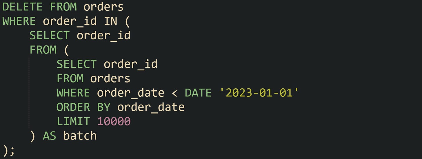 DELETE FROM orders WHERE order_id IN ( SELECT order_id FROM ( SELECT order_id FROM orders WHERE order_date < DATE '2023-01-01' ORDER BY order_date LIMIT 10000 ) AS batch ); DELETE FROM orders WHERE order_id IN ( SELECT order_id FROM ( SELECT order_id FROM orders WHERE order_date < DATE '2023-01-01' ORDER BY order_date LIMIT 10000 ) AS batch );