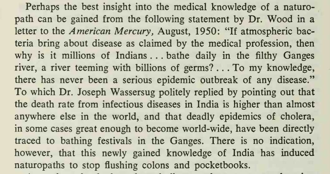 Perhaps the best insight into the medical knowledge of a naturopath can be gained from the following statement by Dr. Wood in a letter to the American Mercury, August, 1950: "If atmospheric bacteria bring about disease as claimed by the medical profession, then why is it millions of Indians ... bathe daily in the filthy Ganges river, a river teeming with billions of germs? . . . To my knowledge, there has never been a serious epidemic outbreak of any disease." To which Dr. Joseph Wassersug politely replied by pointing out that the death rate from infectious diseases in India is higher than almost anywhere else in the world, and that deadly epidemics of cholera, in some cases great enough to become world-wide, have been directly traced to bathing festivals in the Ganges. There is no indication, however, that this newly gained knowledge of India has induced naturopaths to stop flushing colons and pocketbooks.