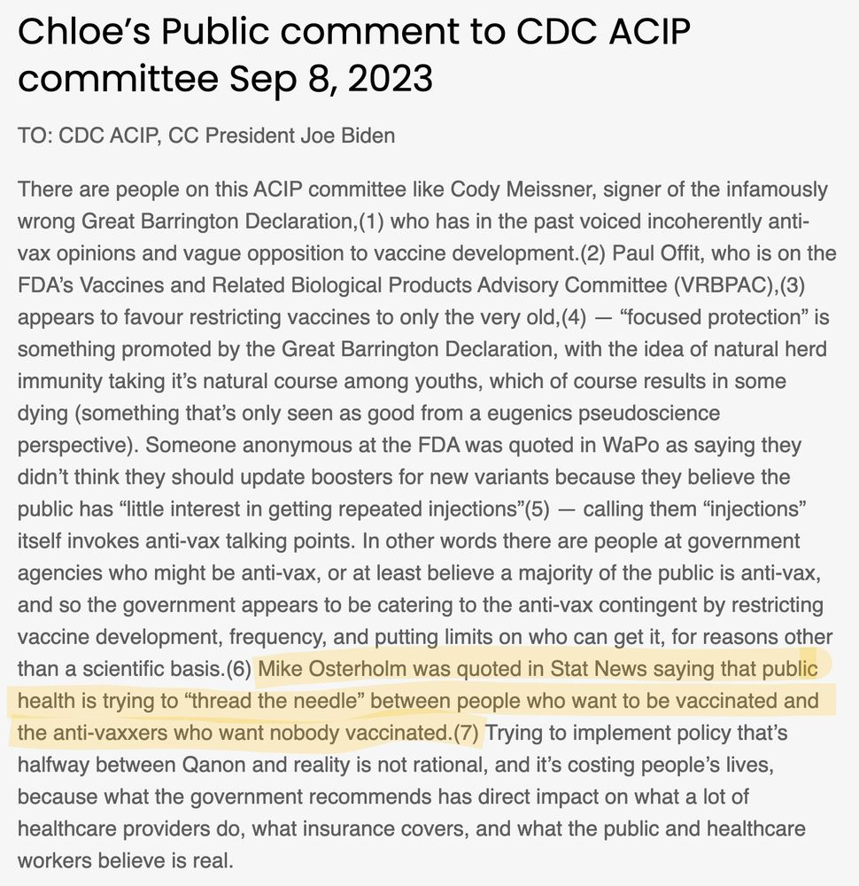 Chloe’s Public comment to CDC ACIP committee Sep 8, 2023
TO: CDC ACIP, CC President Joe Biden

There are people on this ACIP committee like Cody Meissner, signer of the infamously wrong Great Barrington Declaration,(1) who has in the past voiced incoherently anti-vax opinions and vague opposition to vaccine development.(2) Paul Offit, who is on the FDA’s Vaccines and Related Biological Products Advisory Committee (VRBPAC),(3) appears to favour restricting vaccines to only the very old,(4) — “focused protection” is something promoted by the Great Barrington Declaration, with the idea of natural herd immunity taking it’s natural course among youths, which of course results in some dying (something that’s only seen as good from a eugenics pseudoscience perspective). Someone anonymous at the FDA was quoted in WaPo as saying they didn’t think they should update boosters for new variants because they believe the public has “little interest in getting repeated injections”(5) — calling them “injections” itself invokes anti-vax talking points. In other words there are people at government agencies who might be anti-vax, or at least believe a majority of the public is anti-vax, and so the government appears to be catering to the anti-vax contingent by restricting vaccine development, frequency, and putting limits on who can get it, for reasons other than a scientific basis.(6) Mike Osterholm was quoted in Stat News saying that public health is trying to “thread the needle” between people who want to be vaccinated and the anti-vaxxers who want nobody vaccinated.(7) Trying to implement policy that’s halfway between Qanon and reality is not rational, and it’s costing people’s lives, because what the government recommends has direct impact on what a lot of healthcare providers do, what insurance covers, and what the public and healthcare workers believe is real. 

references here: https://teamshuman.substack.com/p/cdc-acip-public-comment