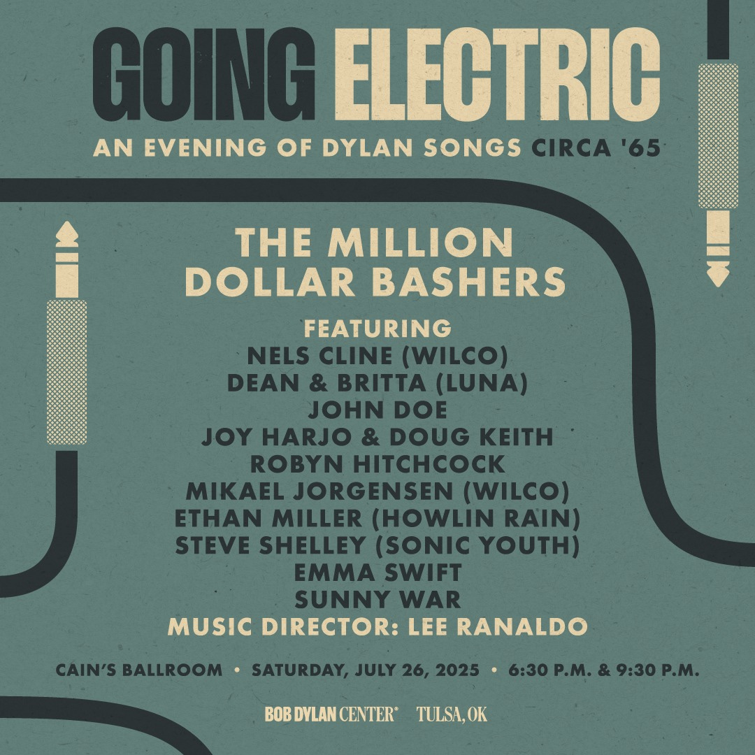 May be an image of text that says 'GOING ELECTRIC AN EVENING OF DYLAN SONGS CIRCA '65 THE MILLION DOLLAR BASHERS FEATURING NELS CLINE (WILCO) DEAN & BRITTA (LUNA) JOHN DOE JOY HARJO & DOUG KEITH ROBYN HITCHCOCK MIKAEL JORGENSEN (WILCO) ETHAN MILLER (HOWLIN RAIN) STEVE SHELLEY (SONIC YOUTH) EMMA SWIFT SUNNY WAR MUSIC DIRECTOR: LEE RANALDO CAIN'S BALLROOM •SATURDAY, JULY 26, 2025 BOB DYLAN BOBDYLANCENTER CENTER 6:30 P.M. 9:30P. 6:30P.M.&9:30P.M. P.M. TULSA,OK'