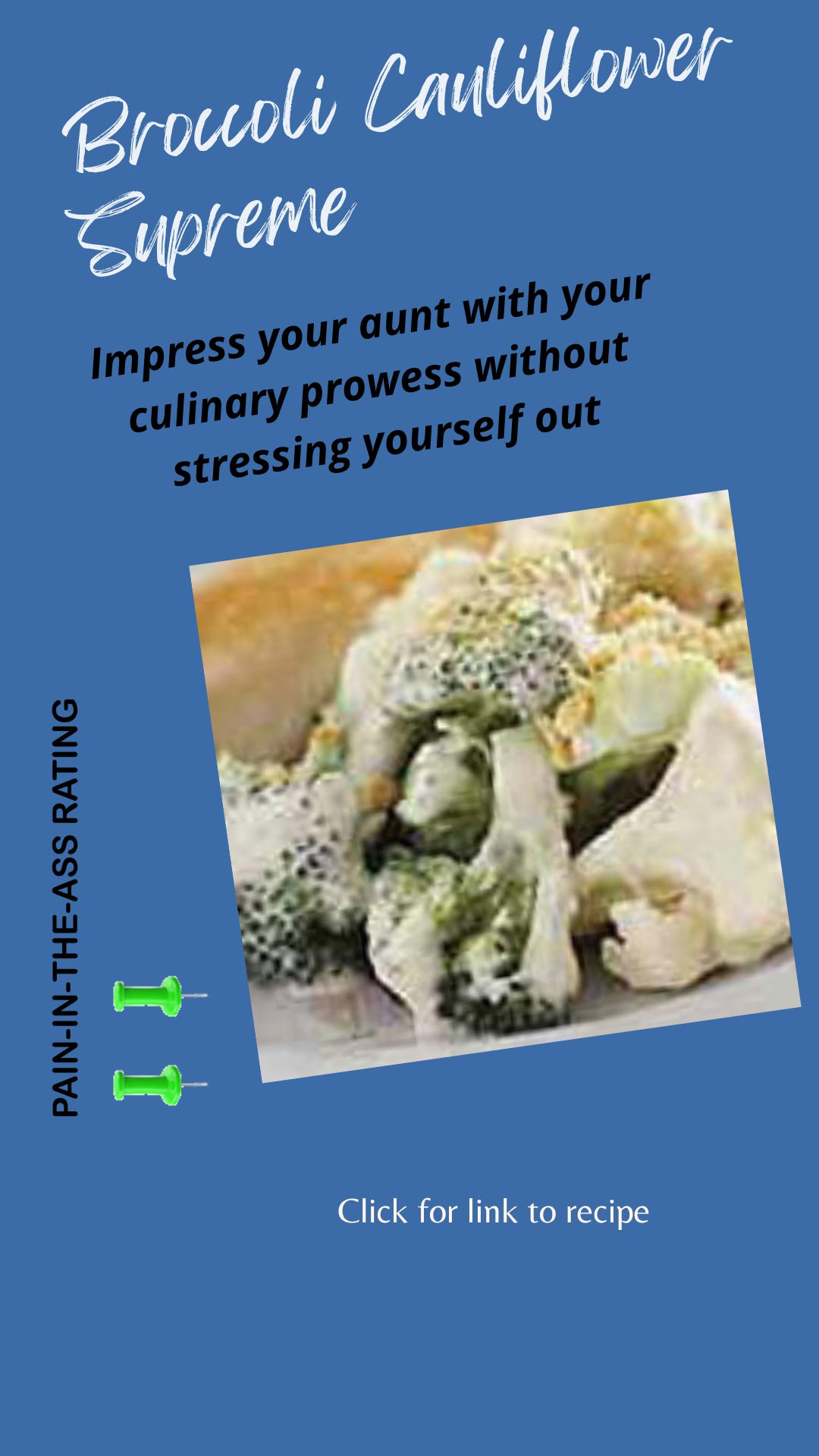 Broccoli Cauliflower Supreme. Impress your aunt with your culinary prowess without stressing yourself out. A "2" on the 5-point pain-in-the-ass rating scale. Click for link to full recipe Broccoli Cauliflower Supreme. Impress your aunt with your culinary prowess without stressing yourself out. A "2" on the 5-point pain-in-the-ass rating scale. Click for link to full recipe