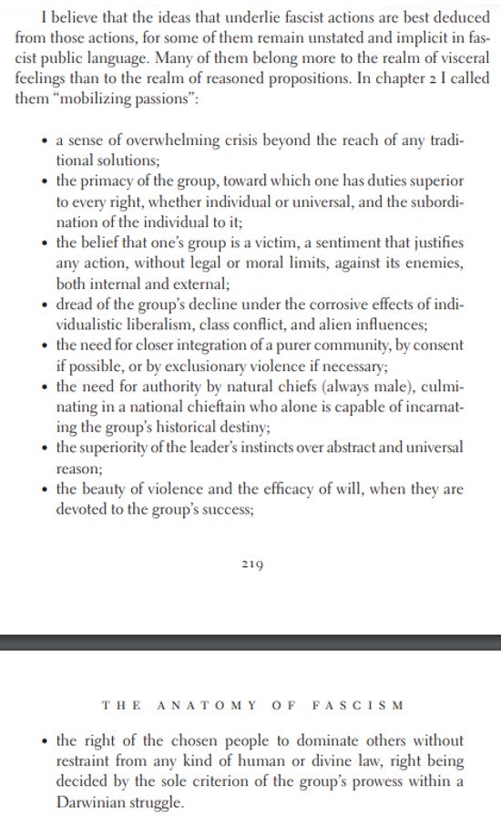 'I believe that the ideas that underlie fascist actions are best deduced from those actions, for some of them remain unstated and implicit in fascist public language. Many of them belong more to the realm of visceral feelings than to the realm of reasoned propositions. In chapter 2 I called them “mobilizing passions”: • a sense of overwhelming crisis beyond the reach of any traditional solutions; • the primacy of the group, toward which one has duties superior to every right, whether individual or universal, and the subordination of the individual to it; • the belief that one’s group is a victim, a sentiment that justifies any action, without legal or moral limits, against its enemies, both internal and external; • dread of the group’s decline under the corrosive effects of individualistic liberalism, class conflict, and alien influences; • the need for closer integration of a purer community, by consent if possible, or by exclusionary violence if necessary; • the need for authority by natural chiefs (always male), culminating in a national chieftain who alone is capable of incarnating the group’s historical destiny; • the superiority of the leader’s instincts over abstract and universal reason; • the beauty of violence and the efficacy of will, when they are devoted to the group’s success; What Is Fascism? 219  • the right of the chosen people to dominate others without restraint from any kind of human or divine law, right being decided by the sole criterion of the group’s prowess within a Darwinian struggle.'