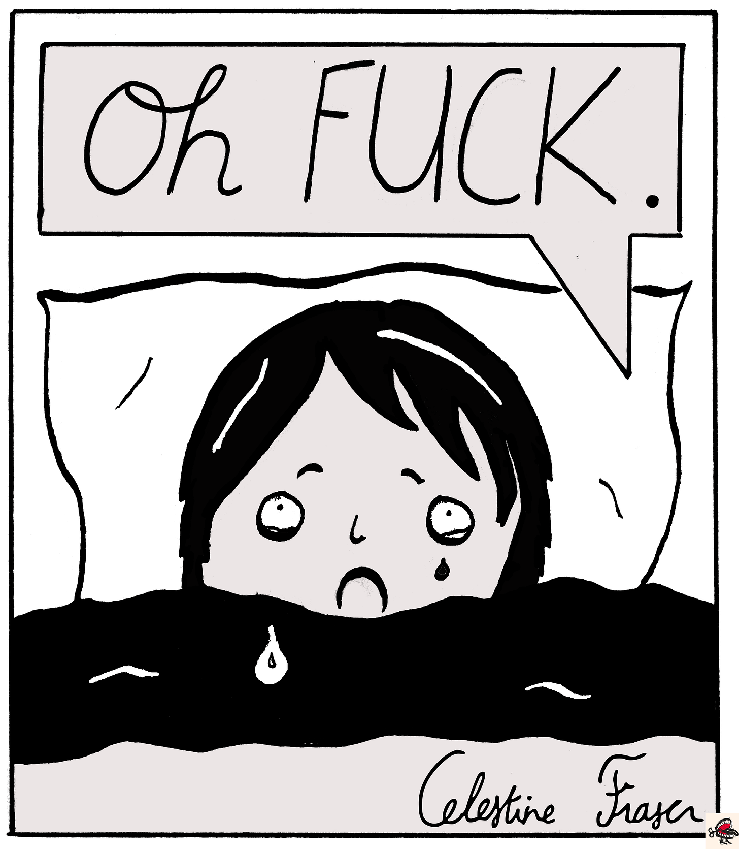 Panel 9: In a text box at the top of the image, cursive black handwriting reads “Oh FUCK.” Below it, there is a simple black-and-white illustration of a young woman with dark hair in a bob tucked up in bed, with a look of devastation on her face, and tears falling down her cheeks. A signature in the bottom right says Celestine Fraser. Panel 9: In a text box at the top of the image, cursive black handwriting reads “Oh FUCK.” Below it, there is a simple black-and-white illustration of a young woman with dark hair in a bob tucked up in bed, with a look of devastation on her face, and tears falling down her cheeks. A signature in the bottom right says Celestine Fraser.