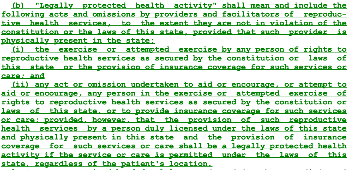 (b) "Legally protected health activity" shall mean and include the following acts and omissions by providers and facilitators of reproductive health services, to the extent they are not in violation of the constitution or the laws of this state, provided that such provider is physically present in the state: (i) the exercise or attempted exercise by any person of rights to reproductive health services as secured by the constitution or laws of this state or the provision of insurance coverage for such services or care; and (11) any act or omission undertaken to aid or encourage, or attempt to aid or encourage, any person in the exercise or attempted exercise of rights to reproductive health services as secured by the constitution or laws of this state, or to provide insurance coverage for such services or care; provided, however, that the provision of such reproductive health services by a person duly licensed under the laws of this state and physically present in this state and the provision of insurance coverage for such services or care shall be a legally protected health activity if the service or care is permitted under the laws of this state, regardless of the patient's location.