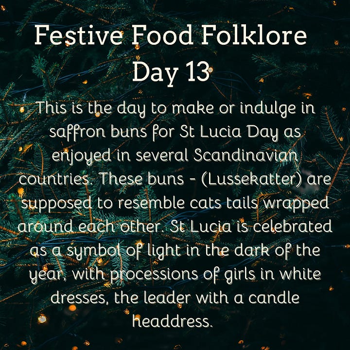 Festive Food Folklore - Day 9 During Jul in Norway and Sweden, a tradition is to eat a rice porridge known as risgrøt (risgrynsgröt in Swedish); a single almond is hidden in the porridge. Whoever finds the almond receives a marzipan pig as a prize. The marzipan pig symbolizes good luck and fortune for the upcoming year. The pigs sometimes have four-leaf clovers, coins or other symbols of good luck in their mouths. Festive Food Folklore - Day 10 Have you seen a pickle ornament hanging on a Christmas tree? It has amazing circular folklore, originally believed by Americans to be a German tradition to hang the pickle as the last ornament & hidden in the branches. The first child to spot it would have good luck. Apparently few German’s have ever heard this and these are now sold in Germany with the suggestion that this is an American tradition! Festive Food Folklore - Day 11 In some European Christmas traditions the spirits of ancestors are remembered during the Christmas Eve meal, vacant places are set, a candle/light is kept burning all night, and the leftover food remains on the table overnight for visiting spirits. In the 8thC St Bede also wrote that the early Medieval English left food on tables overnight during the Christmas season so that visiting spirits could partake of the feast. Festive Food Folklore - Day 12 Lutzelfrau, a German folkloric figure who could appear at your door and check your household for cleanliness on 13 December. If your house met inspection and the children appeared to be well behaved she would not abduct any children but instead before she went, gave her skirts a shake, letting fall sweets, fruits, and nuts interspersed with turnips and potatoes which may or may not contain coins inside. Festive Food Folklore - Day 13 This is the day to make or indulge in saffron buns for St Lucia Day as enjoyed in several Scandinavian countries. These buns - (Lussekatter) are supposed to resemble cats tails wrapped around each other. St Lucia is celebrated as a symbol of light in the dark of the year, with processions of girls in white dresses, the leader with a candle headdress. Festive Food Folklore - Day 14 At the winter solstice, the Yule bannock was made between noon and six o’clock before being baked over the Cailleach Nollaig (the Scottish Yule log). Its edges were indented to depict the rays of the sun, and each person in the house was expected to turn the bannock sunwise as it cooked to ensure that bad luck would not befall the family. It was also common for divination charms to be dropped into the batter. Festive Food Folklore - Day 15 The kallikantzaros were either a type of vampire or werewolf. These creatures were red-eyed, covered in black hair, with an overlong tongue & club-feet and were said to sneak down the chimney to devour festive foods between 25 December & 6 January. Solutions ranged from hanging pork based snacks & sweets in the chimney to stop them coming further into the home, to throwing a honey-soaked doughnut onto the roof to distract them. The most effective was to throw salt onto the fire to discourage them.