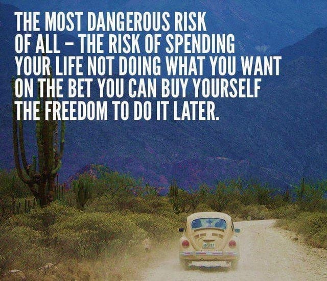 The most dangerous risk of all - The risk of spending your life not doing  what you want on the bet you can buy yourself the freedom to do it later."  [677x583] :