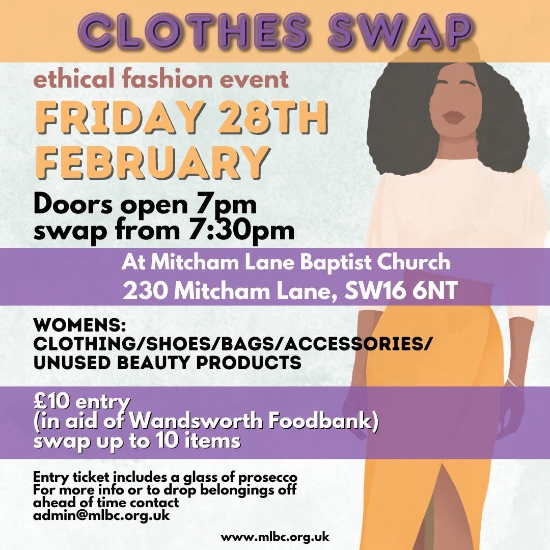 May be an image of text that says "CLOTHES SWAP ethical fashion event FRIDAY 28TH FEBRUARY Doors open 7pm swap from 7:30pm At Mitcham Lane Baptist Church 230 Mitcham Lane, SW16 6NT WOMENS: CLOTHING/SHOES/BAGS/ACCESSORIES/ UNUSED BEAUTY PRODUCTS £10 entry (in aid of Wandsworth Foodbank) swap up to 10 items Entry ticket includes α glass of prosecco For more info or drop belongings off ahead of time contact admin@mlbc.org.uk www.mlbc.org.uk" May be an image of text that says "CLOTHES SWAP ethical fashion event FRIDAY 28TH FEBRUARY Doors open 7pm swap from 7:30pm At Mitcham Lane Baptist Church 230 Mitcham Lane, SW16 6NT WOMENS: CLOTHING/SHOES/BAGS/ACCESSORIES/ UNUSED BEAUTY PRODUCTS £10 entry (in aid of Wandsworth Foodbank) swap up to 10 items Entry ticket includes α glass of prosecco For more info or drop belongings off ahead of time contact admin@mlbc.org.uk www.mlbc.org.uk"