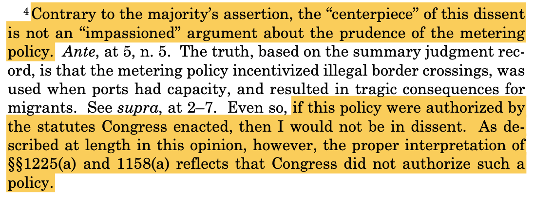 4 Contrary to the majority’s assertion, the “centerpiece” of this dissent is not an “impassioned” argument about the prudence of the metering policy. Ante, at 5, n. 5. The truth, based on the summary judgment rec- ord, is that the metering policy incentivized illegal border crossings, was used when ports had capacity, and resulted in tragic consequences for migrants. See supra, at 2–7. Even so, if this policy were authorized by the statutes Congress enacted, then I would not be in dissent. As de- scribed at length in this opinion, however, the proper interpretation of §§1225(a) and 1158(a) reflects that Congress did not authorize such a policy.