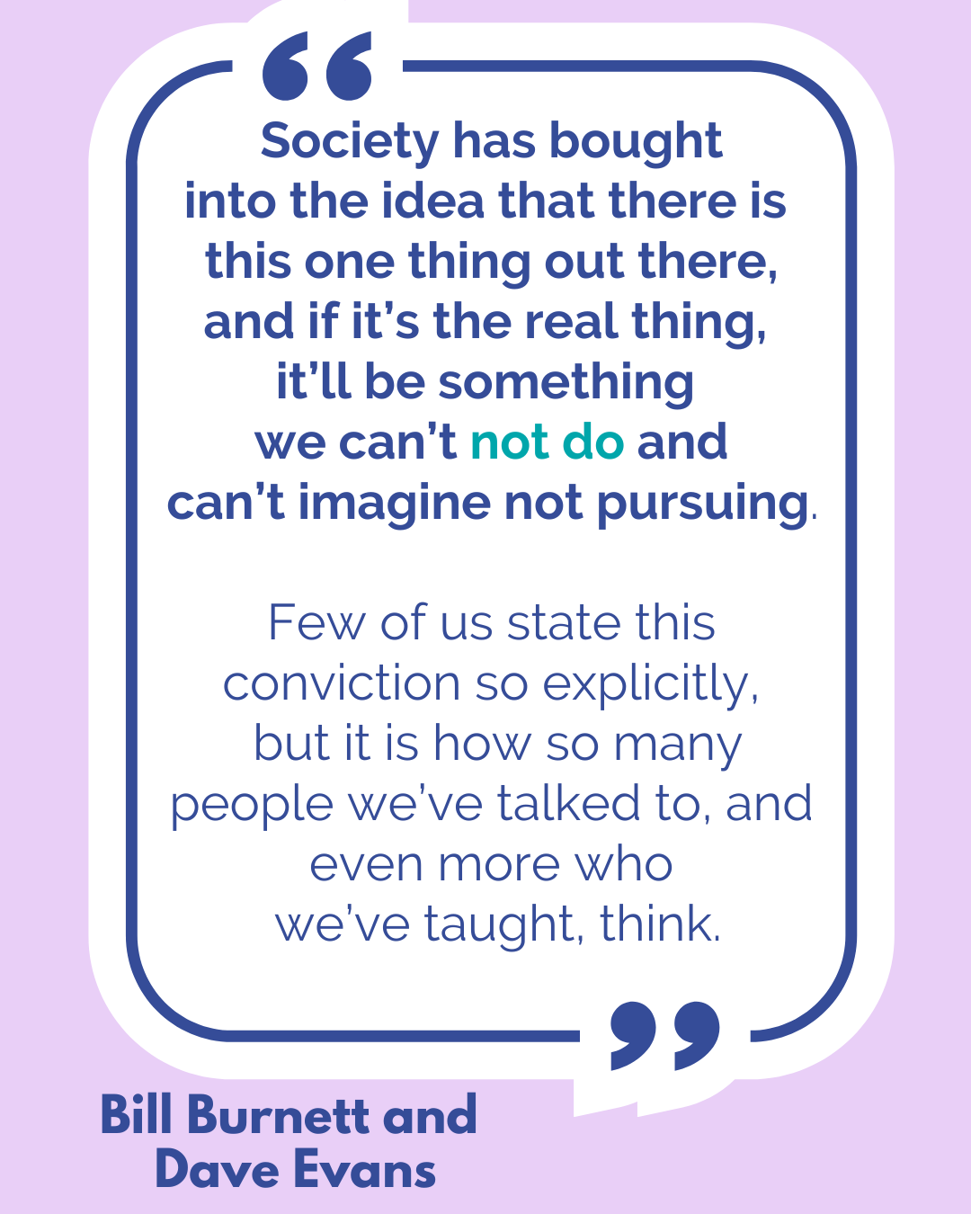 “Society has bought into the idea that there is this one thing out there, and if it’s the real thing, it’ll be something we can’t not do and can’t imagine not pursuing. Few of us state this conviction so explicitly, but it is how so many people we’ve talked to, and even more that we’ve taught, think,” said Bill Burnett and Dave Evans.