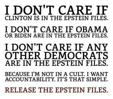 May be an image of text that says 'I DON'T CARE IF CLINTON IS IN THE EPSTEIN FILES. I DON'T CARE IF OBAMA OR BIDEN ARE IN THE EPSTEIN FILES. I DON'T CARE IF ANY OTHER DEMOCRATS ARE IN THE EPSTEIN FILES. BECAUSE T'M NOT IN A CULT. I WANT ACCOUNTABILITY. IT'S THAT SIMPLE. RELEASE THE EPSTEIN FILES.'