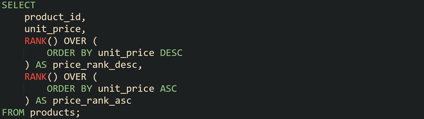 SELECT     product_id,     unit_price,     RANK() OVER (         ORDER BY unit_price DESC     ) AS price_rank_desc,     RANK() OVER (         ORDER BY unit_price ASC     ) AS price_rank_asc FROM products;