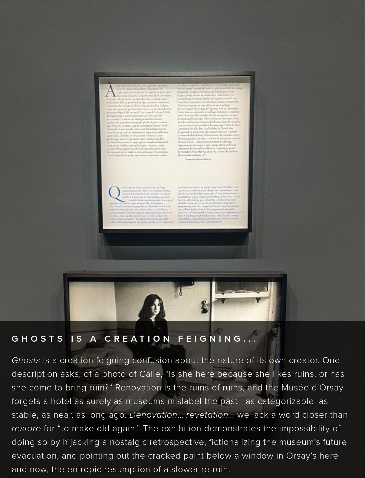 Ghosts is a creation feigning confusion about the nature of its own creator. One description asks, of a photo of Calle, “Is she here because she likes ruins, or has she come to bring ruin?” Renovation is the ruins of ruins, and the Musée d’Orsay forgets a hotel as surely as museums mislabel the past—as categorizable, as stable, as near, as long ago. Denovation… revetation… we lack a word closer than restore for “to make old again.” The exhibition demonstrates the impossibility of doing so by hijacking a nostalgic retrospective, fictionalizing the museum’s future evacuation, and pointing out the cracked paint below a window in Orsay’s here and now, the entropic resumption of a slower re-ruin. Ghosts is a creation feigning confusion about the nature of its own creator. One description asks, of a photo of Calle, “Is she here because she likes ruins, or has she come to bring ruin?” Renovation is the ruins of ruins, and the Musée d’Orsay forgets a hotel as surely as museums mislabel the past—as categorizable, as stable, as near, as long ago. Denovation… revetation… we lack a word closer than restore for “to make old again.” The exhibition demonstrates the impossibility of doing so by hijacking a nostalgic retrospective, fictionalizing the museum’s future evacuation, and pointing out the cracked paint below a window in Orsay’s here and now, the entropic resumption of a slower re-ruin.