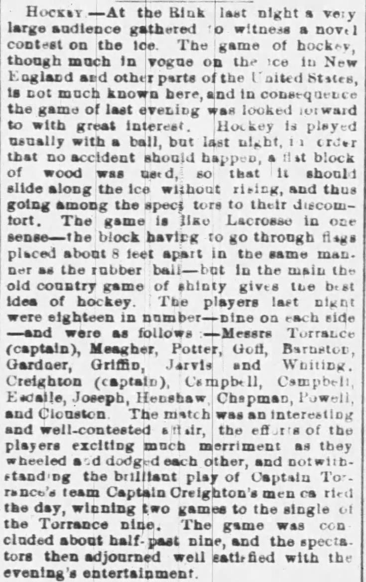 Hockey —At the Bink last night a very large gathered to witness a novel contest on the 10e. The game of bockey, though mach in vogue on the ice in New England and other parte of the l'aited Ststes, is not much known bere, and in cone+quence the game of last evening was looked it ward to with great interest. Hockey is played usually with a ball, but last in order that no accident sbould bapped, a flat block of wood was 80 that it should slide along the ice without rising, and thus going among the spec; tore to their diecomtort. The game is lião Lacrosse in one sense-the block baving to go through flags placed about 8 feet apart in the same man. Der as the robber ball-bat in the main the old country game of shinty gives the best Idea of bockey. The players laet nt were eighteen in number-Dine on each side -and were as follows —Messrs TorraLce (captain), Meagher, Potter, Gott, Barastor, Gardaer, Grifio, Jarvis and Whiting. Creighton (captain), Campbell, Campbell, Escalle, Joseph, ChapmaD, Powell, and Clouston. The mistch was an interesting and well-contested attair, the of the players exciting much merriment as tbey wheeled and dodged each other, and notwithstanding the brilliant play of Captaln Torranco's team Captain Oreighton's men ca ried the day, winning two games to the single of the Torrance Dine. The gsme was concladed about half- paat pine, and the spectators then adjourned well eatirfied with the evening's entertainment. Hockey —At the Bink last night a very large gathered to witness a novel contest on the 10e. The game of bockey, though mach in vogue on the ice in New England and other parte of the l'aited Ststes, is not much known bere, and in cone+quence the game of last evening was looked it ward to with great interest. Hockey is played usually with a ball, but last in order that no accident sbould bapped, a flat block of wood was 80 that it should slide along the ice without rising, and thus going among the spec; tore to their diecomtort. The game is lião Lacrosse in one sense-the block baving to go through flags placed about 8 feet apart in the same man. Der as the robber ball-bat in the main the old country game of shinty gives the best Idea of bockey. The players laet nt were eighteen in number-Dine on each side -and were as follows —Messrs TorraLce (captain), Meagher, Potter, Gott, Barastor, Gardaer, Grifio, Jarvis and Whiting. Creighton (captain), Campbell, Campbell, Escalle, Joseph, ChapmaD, Powell, and Clouston. The mistch was an interesting and well-contested attair, the of the players exciting much merriment as tbey wheeled and dodged each other, and notwithstanding the brilliant play of Captaln Torranco's team Captain Oreighton's men ca ried the day, winning two games to the single of the Torrance Dine. The gsme was concladed about half- paat pine, and the spectators then adjourned well eatirfied with the evening's entertainment.
