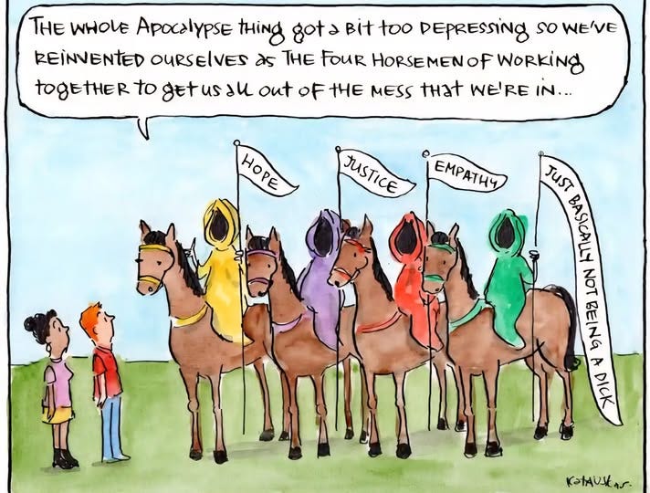 May be an image of ‎Bactrian camel, horse and ‎text that says '‎THE WHOLE Apocalypse tHing gota Bit too DEPRESSINg so WE'VE REINVENTED OURSELVES as THE FOUR HORSEMEN of WORKINg tOgEtHER to getusal out OF tHE MESS that WE'RE IN... HORE JUSTICE JUSTICE EMPATИ4 JUST BASICALLY NOTBEING bNa日 NOT ថ さ DICK יההתנות Y KatAUIAr‎'‎‎