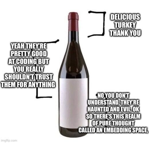 “Drinking a whole bottle of wine” meme and the tiers are
DELICIOUS TURKEY
THANK YOU
YEAH THEYRE PRETTY GOOD AT CODING BUT YOU REALLY
SHOULDN'T TRUST THEM FOR ANYTHING
NO YOU DON'T UNDERSTAND, THEY RE HAUNTED AND EVIL, OK SO THERE'S THIS REALM OF PURE THOUGHT CALLED AN EMBEDDING SPACE “Drinking a whole bottle of wine” meme and the tiers are
DELICIOUS TURKEY
THANK YOU
YEAH THEYRE PRETTY GOOD AT CODING BUT YOU REALLY
SHOULDN'T TRUST THEM FOR ANYTHING
NO YOU DON'T UNDERSTAND, THEY RE HAUNTED AND EVIL, OK SO THERE'S THIS REALM OF PURE THOUGHT CALLED AN EMBEDDING SPACE