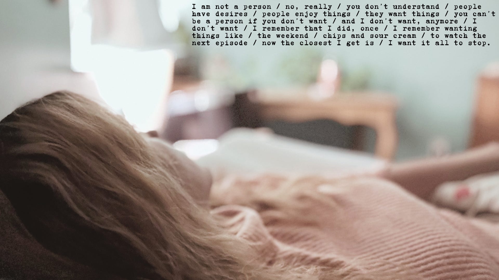 I am not a person / no, really / you don’t understand / people have desires / people enjoy things / they want things / you can’t be a person if you don’t want / and I don’t want, anymore / I don’t want / I remember that I did, once / I remember wanting things like / the weekend / chips and sour cream / to watch the next episode / now the closest I get is / I want it all to stop. 