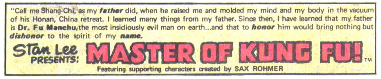 Call me Shang Chi, as my father did, when he raised me and molded my mind and my body in the vacuum of his Honan, China retreat. I learned many things from my father. Since then, I have learned that my father is Dr. Fu Manchu,the most insidiously evil man on earth... and that to honor him would bring nothing but dishonor to the spirit of my name. Stan Lee presents: Master of Kung Fu! Featuring supporting characters created by Sax Rohmer.