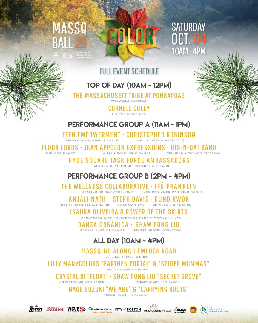 Massq Ball full event schedule: top of day 10am-12pm MAssachusett Tribe at Ponkapoag and Cornell Coley; Group A: 11am-1pm Teen Empowerment Christopher Robinson, Floor Lords Jean Appolon Expressions, Dis n dat band Hyde square task force; Group B 2pm-4pm The wellness collaborative, ife franklin, anjaki nath steph davis gund kwok isaura oliveira and power of skirts danza organica shaw pong liuAll day Massq along hemlock rd. Lilly manycolors earthen portal and spider mummas crystal bi float shaw pong liu secret grove naoe suzuki "we are" and "carrying roots" 