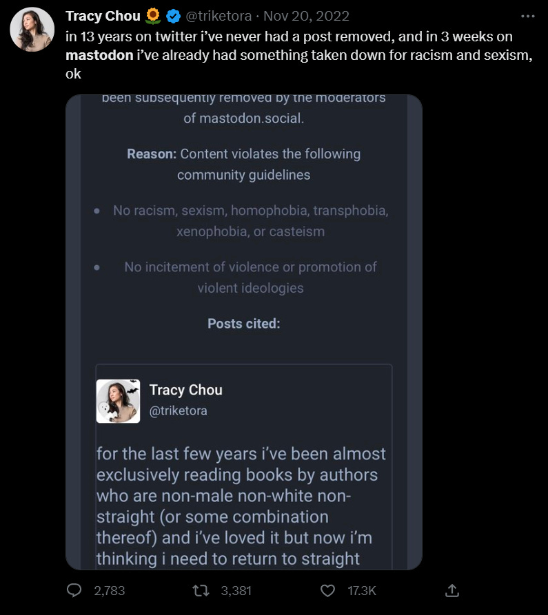 Twitter screenshot of user @triketora being banned from Mastodon for jokingly posting about reading straight white authors' works. Text: "in 13 years on twitter i’ve never had a post removed, and in 3 weeks on mastodon i’ve already had something taken down for racism and sexism, ok" Twitter screenshot of user @triketora being banned from Mastodon for jokingly posting about reading straight white authors' works. Text: "in 13 years on twitter i’ve never had a post removed, and in 3 weeks on mastodon i’ve already had something taken down for racism and sexism, ok"