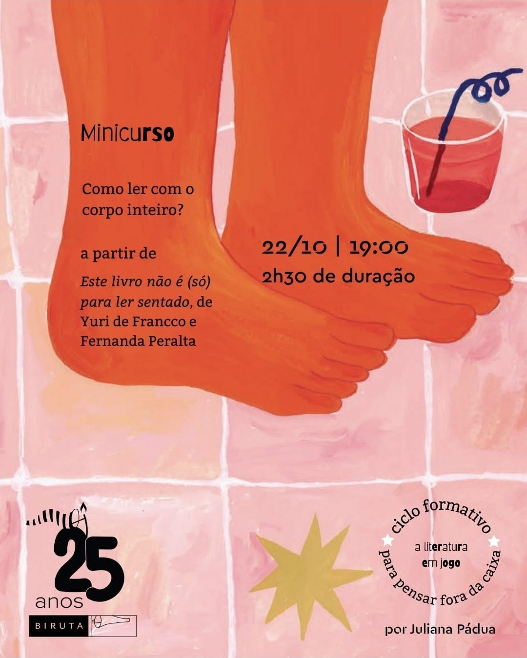 #descrevemospravocê  O card divulga um minicurso com o tema "Como ler com o corpo inteiro?", baseado no livro Este livro não é (só) para ler sentado, de Yuri de Francco e Fernanda Peralta. O encontro será no dia 22 de outubro, às 19h, com duração de duas horas e meia. A atividade integra o ciclo formativo "A literatura em jogo: para pensar fora da caixa", conduzido por Juliana Pádua. No canto inferior esquerdo, há a marca da Editora Biruta, que completa 25 anos.  A imagem tem fundo ilustrado com ladrilhos em tons rosados e brancos. Em destaque, há a pintura de dois pés descalços sobre o chão, com coloração alaranjada, sugerindo movimento ou leveza. Ao lado dos pés, à direita, aparece um copo com líquido vermelho e um canudo azul escuro em formato espiralado. No canto inferior direito, há uma estrela de oito pontas em amarelo claro, pintada sobre o piso. Os elementos têm estética lúdica, feita em aquarela, remetendo a uma atmosfera descontraída e convidativa, alinhada à proposta de uma leitura corporal e criativa.