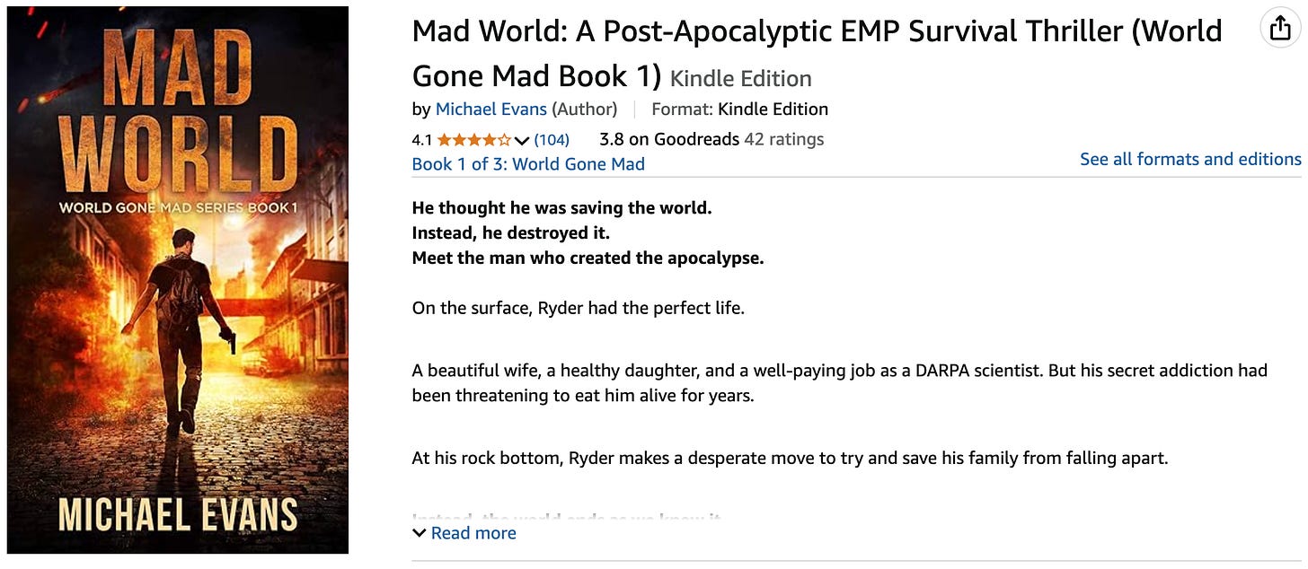 A digital image of the Amazon Kindle book listing for Mad World: A Post-Apocalyptic EMP Survival Thriller (World Gone Mad Book 1) by Michael Evans. The book cover shows a lone man with a backpack and weapon walking down a fiery, deserted urban street. Buildings are damaged and engulfed in flames, with a dramatic orange and red sky overhead. Text on the listing includes the book title, author name, star ratings (4.1 out of 5 from 104 reviews on Amazon, 3.8 from 42 ratings on Goodreads), and a description of the story. The synopsis introduces the protagonist, Ryder, a DARPA scientist whose attempt to save the world leads to an apocalypse. A digital image of the Amazon Kindle book listing for Mad World: A Post-Apocalyptic EMP Survival Thriller (World Gone Mad Book 1) by Michael Evans. The book cover shows a lone man with a backpack and weapon walking down a fiery, deserted urban street. Buildings are damaged and engulfed in flames, with a dramatic orange and red sky overhead. Text on the listing includes the book title, author name, star ratings (4.1 out of 5 from 104 reviews on Amazon, 3.8 from 42 ratings on Goodreads), and a description of the story. The synopsis introduces the protagonist, Ryder, a DARPA scientist whose attempt to save the world leads to an apocalypse.