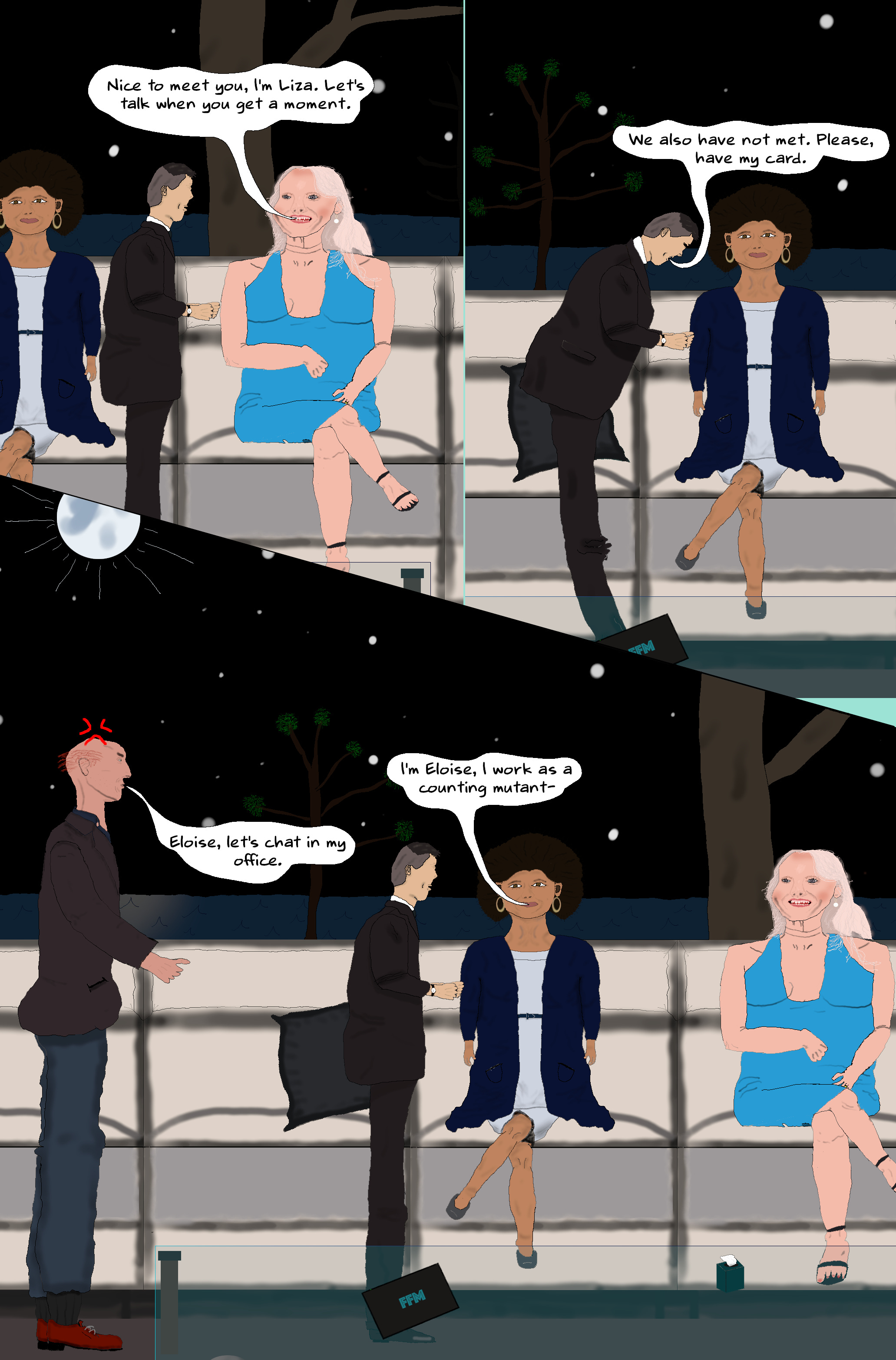 LIZA Nice to meet you, I'm Liza. Let's talk when you get a moment.  AKIRA (Goes to Eloise and gives a slight bow.) We also have not met. Please, have my card.  ELOISE (Takes his card.) I'm Eloise, I work as a counting mutant-  WILL (Interrupts annoyed.) Eloise, let's chat in my office. LIZA Nice to meet you, I'm Liza. Let's talk when you get a moment.  AKIRA (Goes to Eloise and gives a slight bow.) We also have not met. Please, have my card.  ELOISE (Takes his card.) I'm Eloise, I work as a counting mutant-  WILL (Interrupts annoyed.) Eloise, let's chat in my office.