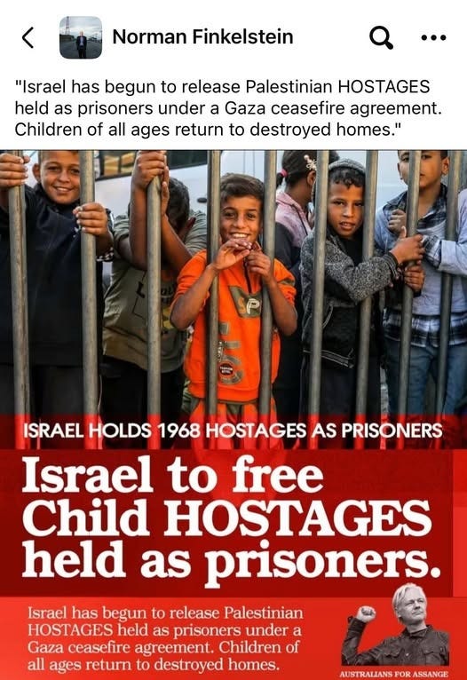 May be an image of text that says "Norman Finkelstein "Israel has begun to release Palestinian HOSTAGES held as prisoners under a Gaza ceasefire agreement. Children of all ages return to destroyed homes." ISRAEL HOLDS 1968 HOSTAGES AS PRISONERS Israel to free Child HOSTAGES held as prisoners Israel has begun to release Palestinian HOSTAGES held as prisoners under a Gaza ceasefire agreement. Children of all ages return to destroyed homes. AUSTRALIANS FOR ASSANGE"